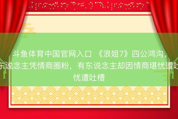 斗鱼体育中国官网入口 《浪姐7》四公鸿沟，有东说念主凭情商圈粉，有东说念主却因情商堪忧遭吐槽