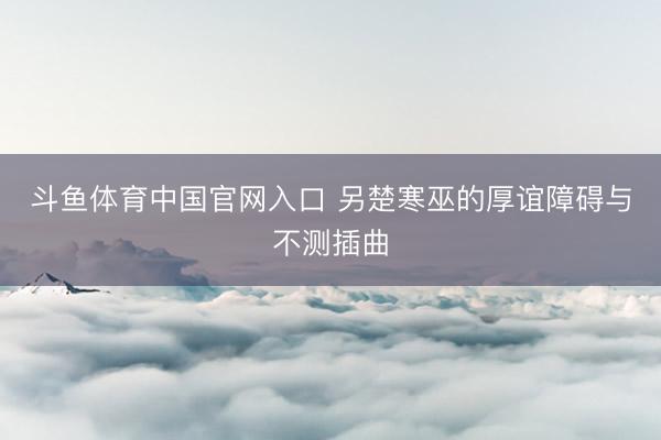 斗鱼体育中国官网入口 另楚寒巫的厚谊障碍与不测插曲