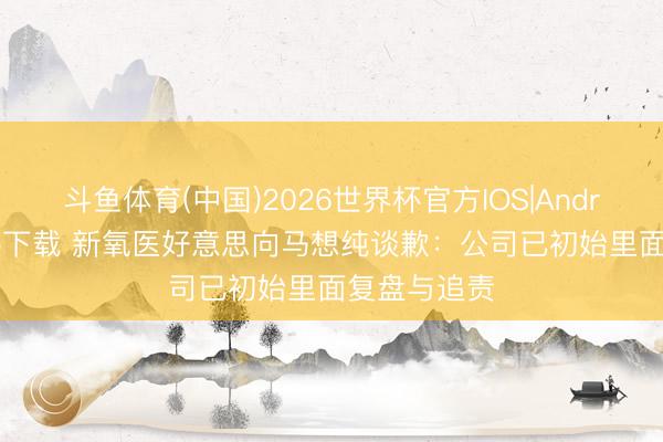 斗鱼体育(中国)2026世界杯官方IOS|Android手机app下载 新氧医好意思向马想纯谈歉：公司已初始里面复盘与追责