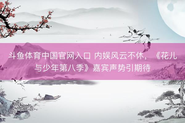 斗鱼体育中国官网入口 内娱风云不休，《花儿与少年第八季》嘉宾声势引期待