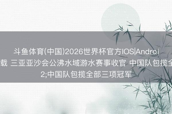 斗鱼体育(中国)2026世界杯官方IOS|Android手机app下载 三亚亚沙会公沸水域游水赛事收官 中国队包揽全部三项冠军