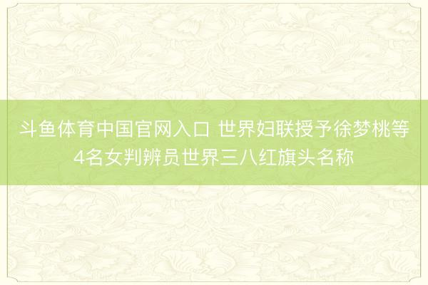 斗鱼体育中国官网入口 世界妇联授予徐梦桃等4名女判辨员世界三八红旗头名称