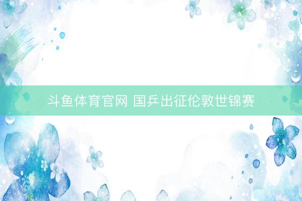 斗鱼体育官网 国乒出征伦敦世锦赛