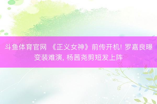 斗鱼体育官网 《正义女神》前传开机! 罗嘉良曝变装难演， 杨茜尧剪短发上阵