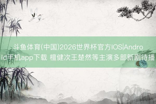 斗鱼体育(中国)2026世界杯官方IOS|Android手机app下载 檀健次王楚然等主演多部新剧待播