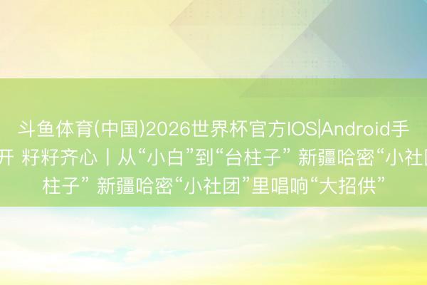 斗鱼体育(中国)2026世界杯官方IOS|Android手机app下载 石榴花开 籽籽齐心丨从“小白”到“台柱子” 新疆哈密“小社团”里唱响“大招供”