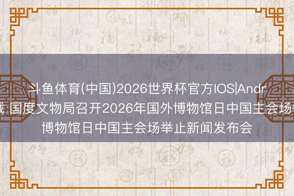 斗鱼体育(中国)2026世界杯官方IOS|Android手机app下载 国度文物局召开2026年国外博物馆日中国主会场举止新闻发布会