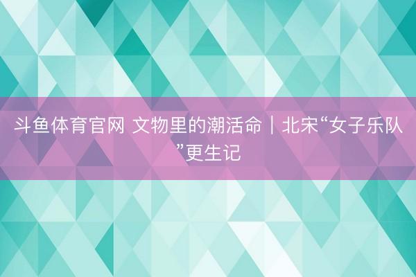 斗鱼体育官网 文物里的潮活命｜北宋“女子乐队”更生记