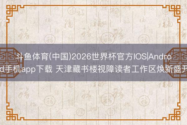 斗鱼体育(中国)2026世界杯官方IOS|Android手机app下载 天津藏书楼视障读者工作区焕新盛开
