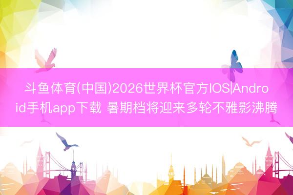 斗鱼体育(中国)2026世界杯官方IOS|Android手机app下载 暑期档将迎来多轮不雅影沸腾