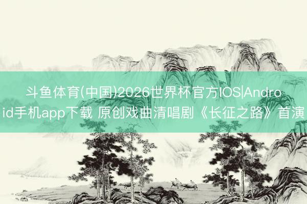 斗鱼体育(中国)2026世界杯官方IOS|Android手机app下载 原创戏曲清唱剧《长征之路》首演