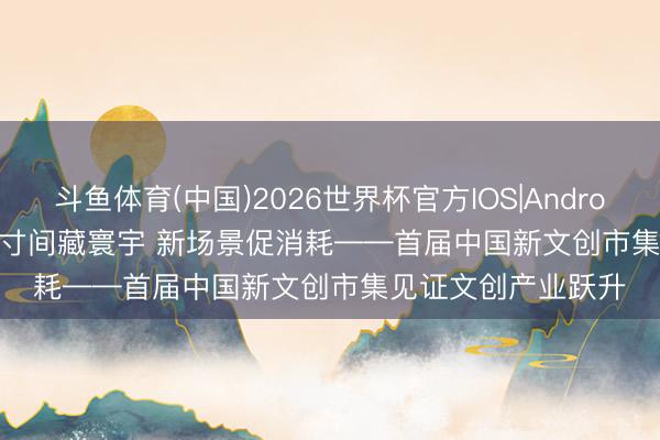 斗鱼体育(中国)2026世界杯官方IOS|Android手机app下载 方寸间藏寰宇 新场景促消耗——首届中国新文创市集见证文创产业跃升