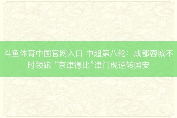 斗鱼体育中国官网入口 中超第八轮:成都蓉城不时领跑 “京津德比”津门虎逆转国安