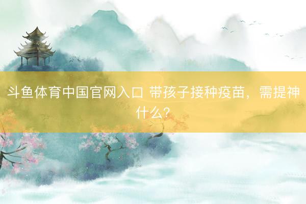 斗鱼体育中国官网入口 带孩子接种疫苗，需提神什么？