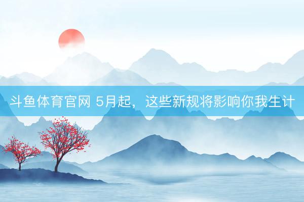 斗鱼体育官网 5月起,这些新规将影响你我生计