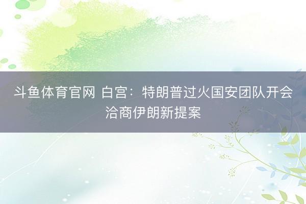 斗鱼体育官网 白宫：特朗普过火国安团队开会洽商伊朗新提案