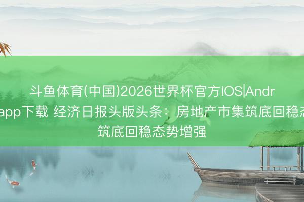 斗鱼体育(中国)2026世界杯官方IOS|Android手机app下载 经济日报头版头条：房地产市集筑底回稳态势增强
