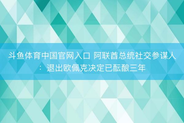 斗鱼体育中国官网入口 阿联酋总统社交参谋人：退出欧佩克决定已酝酿三年
