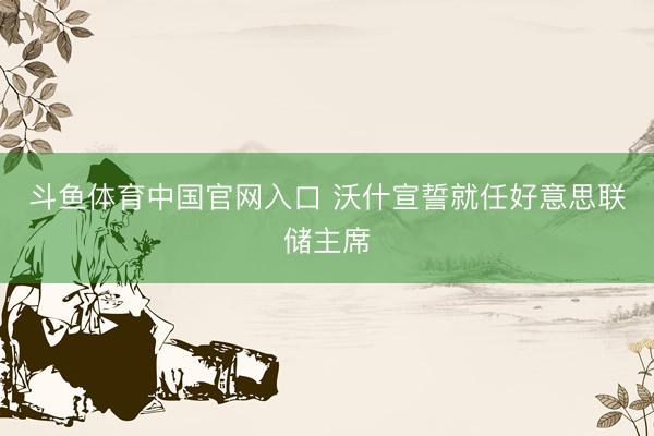 斗鱼体育中国官网入口 沃什宣誓就任好意思联储主席