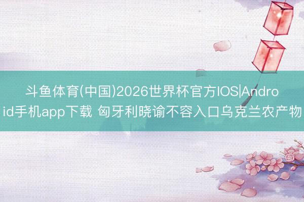 斗鱼体育(中国)2026世界杯官方IOS|Android手机app下载 匈牙利晓谕不容入口乌克兰农产物