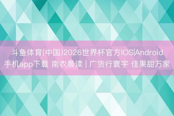 斗鱼体育(中国)2026世界杯官方IOS|Android手机app下载 南农晨读 | 广货行寰宇 佳果甜万家
