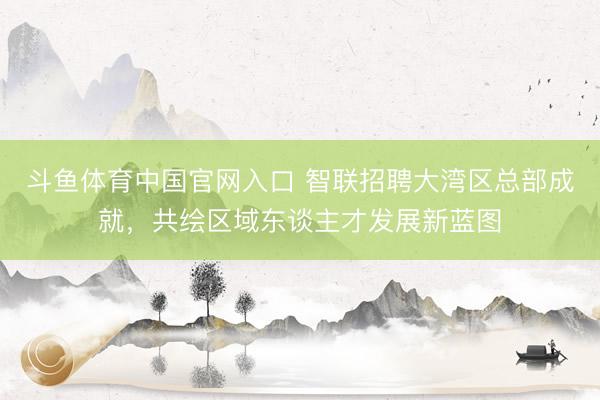 斗鱼体育中国官网入口 智联招聘大湾区总部成就，共绘区域东谈主才发展新蓝图