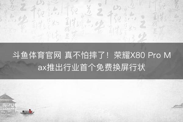 斗鱼体育官网 真不怕摔了！荣耀X80 Pro Max推出行业首个免费换屏行状