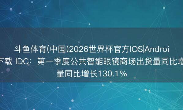 斗鱼体育(中国)2026世界杯官方IOS|Android手机app下载 IDC：第一季度公共智能眼镜商场出货量同比增长130.1%