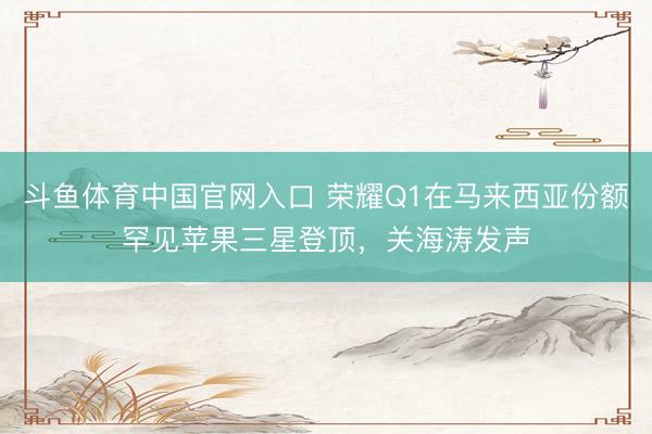斗鱼体育中国官网入口 荣耀Q1在马来西亚份额罕见苹果三星登顶，关海涛发声