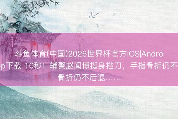 斗鱼体育(中国)2026世界杯官方IOS|Android手机app下载 10秒!辅警赵闻博挺身挡刀,手指骨折仍不后退……