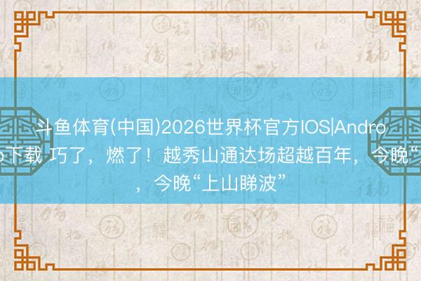 斗鱼体育(中国)2026世界杯官方IOS|Android手机app下载 巧了，燃了！越秀山通达场超越百年，今晚“上山睇波”