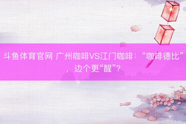 斗鱼体育官网 广州咖啡VS江门咖啡：“咖啡德比”，边个更“醒”？