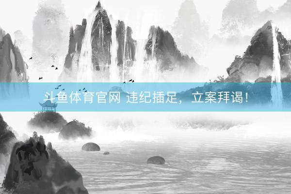 斗鱼体育官网 违纪插足，立案拜谒！