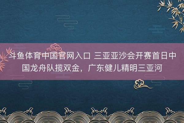 斗鱼体育中国官网入口 三亚亚沙会开赛首日中国龙舟队揽双金，广东健儿精明三亚河