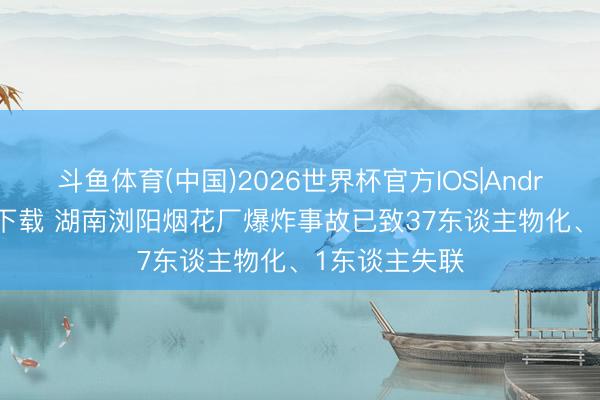 斗鱼体育(中国)2026世界杯官方IOS|Android手机app下载 湖南浏阳烟花厂爆炸事故已致37东谈主物化、1东谈主失联
