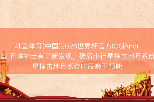 斗鱼体育(中国)2026世界杯官方IOS|Android手机app下载 月壤护士有了新发现，碳质小行星撞击地月系统时辰晚于预期