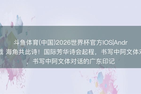 斗鱼体育(中国)2026世界杯官方IOS|Android手机app下载 海角共此诗!国际芳华诗会起程,书写中阿文体对话的广东印记
