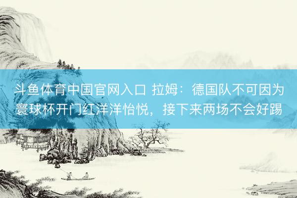 斗鱼体育中国官网入口 拉姆：德国队不可因为寰球杯开门红洋洋怡悦，接下来两场不会好踢