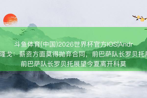 斗鱼体育(中国)2026世界杯官方IOS|Android手机app下载 隆戈：薪资方面莫得抛弃合同，前巴萨队长罗贝托展望今夏离开科莫