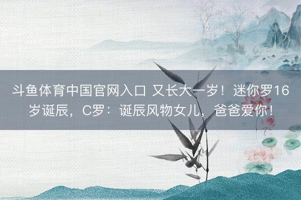 斗鱼体育中国官网入口 又长大一岁！迷你罗16岁诞辰，C罗：诞辰风物女儿，爸爸爱你！