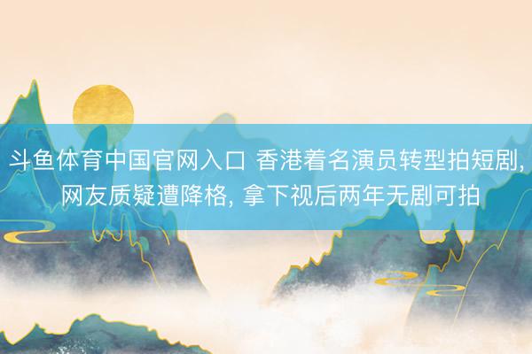 斗鱼体育中国官网入口 香港着名演员转型拍短剧， 网友质疑遭降格， 拿下视后两年无剧可拍