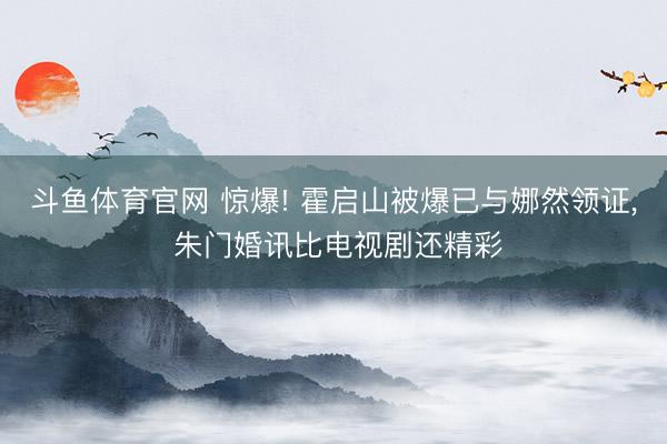 斗鱼体育官网 惊爆! 霍启山被爆已与娜然领证， 朱门婚讯比电视剧还精彩