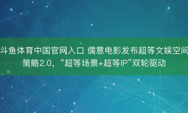 斗鱼体育中国官网入口 儒意电影发布超等文娱空间策略2.0，“超等场景+超等IP”双轮驱动