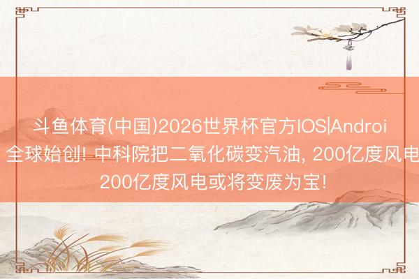 斗鱼体育(中国)2026世界杯官方IOS|Android手机app下载 全球始创! 中科院把二氧化碳变汽油， 200亿度风电或将变废为宝!