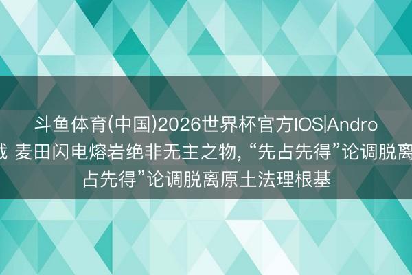 斗鱼体育(中国)2026世界杯官方IOS|Android手机app下载 麦田闪电熔岩绝非无主之物， “先占先得”论调脱离原土法理根基