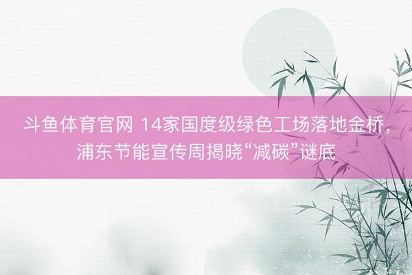 斗鱼体育官网 14家国度级绿色工场落地金桥，浦东节能宣传周揭晓“减碳”谜底
