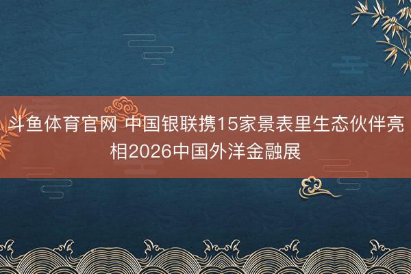 斗鱼体育官网 中国银联携15家景表里生态伙伴亮相2026中国外洋金融展