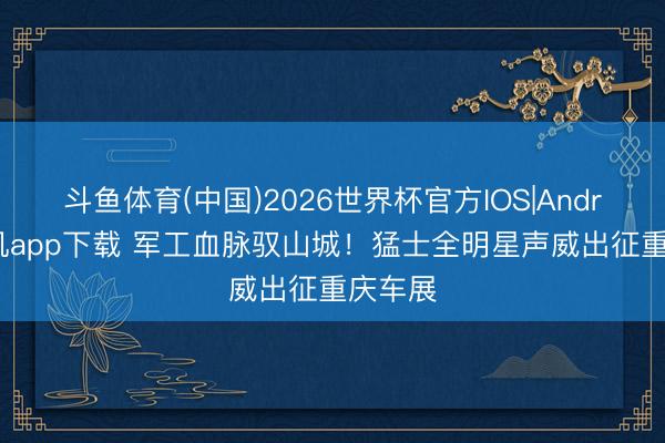 斗鱼体育(中国)2026世界杯官方IOS|Android手机app下载 军工血脉驭山城!猛士全明星声威出征重庆车展