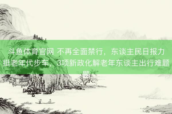 斗鱼体育官网 不再全面禁行，东谈主民日报力挺老年代步车，3项新政化解老年东谈主出行难题