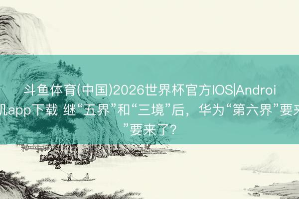 斗鱼体育(中国)2026世界杯官方IOS|Android手机app下载 继“五界”和“三境”后,华为“第六界”要来了?